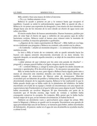 S.D. PERRY                      RESIDENT EVIL 0                       HORA CERO

      Billy asintió e hizo una mueca de dolor al moverse.
      —Tú y yo. Ambos estamos vivos.
      Rebecca lo ayudó a ponerse en pie y lo sostuvo hasta que recuperó el
equilibrio. Cuando se sintió lo suficientemente seguro, Billy se apartó de ella, y
Rebecca le vio poner una expresión de desagrado y una mueca de asco mientras se
dirigía hacia uno de los rincones de la nave donde un chorro de agua sucia caía
sobre otro filtro.
      El rincón estaba lleno de huesos amontonados. Huesos humanos, pulidos por
años de estar bajo el chorro de agua y cubiertos de una gruesa capa de moho
bacteriano verdoso. Rebecca contó al menos once cráneos entre la montaña de
fémures y costillas, la mayoría aplastados o quebrados.
      —¿Algunos de los viejos experimentos de Marcus? —Billy habló en voz baja;
no era realmente una pregunta y Rebecca no contestó, sólo asintió con la cabeza.
      —Es Umbrella —añadió un momento después—. Lo animaron. Estaban todos
metidos en esto.
      Le tocó a Billy el turno de no contestar, sólo se quedó mirando hacia los
huesos con alguna emoción desconocida encerrada en su dura mirada. Un
segundo después, se sacudió aquella emoción y se alejó de los macabros restos de
vida humana.
      —¿Qué piensas de que volemos por los aires esta parada de chuches? —
preguntó, y aunque pareció hablar a la ligera, ninguno de los dos sonrió.
      —Sí —contestó Rebecca, y alargó la mano para cogerle los dedos durante un
momento y apretárselos. Él le devolvió el gesto—. Sí, me parece una gran idea.
      Billy se sentía hecho un asco, pero siguió a Rebecca hacia alguna parte más o
menos en dirección este mientras deseaba con todas sus fuerzas librarse del
maldito parque de atracciones de Marcus antes de desmayarse. Mientras
avanzaban por un laberinto de pasillos y habitaciones, Billy quedó completamente
desorientado después de la segunda esquina, Rebecca le fue explicando lo que le
había pasado desde que se había caído de la plataforma del teleférico. Se había
encontrado con el jefe de su equipo y tenido un encontronazo con una especie de
supercriatura tipo Frankenstein en el que le faltó poco para dejarse la piel. También
había encontrado un revólver Magnum 50 que funcionaba con parte de la
munición que él llevaba encima, algo fuerte de verdad, y también había
conseguido conservar la escopeta. En conjunto, Billy pensó que lo había hecho
incluso mejor de lo que, en las mismas circunstancias, lo habría hecho él.
      Hallaron un dormitorio vacío y aprovecharon para cargar las armas. Billy
tomó la Magnum y Rebecca se quedó con la escopeta. Encontraron una garrafa de
agua precintada bajo una de las literas y se turnaron para beber, ambos necesitados
de hidratación. Al parecer, nadar en el agua de una alcantarilla no ayudaba mucho
a calmar la sed.

                                         127
 