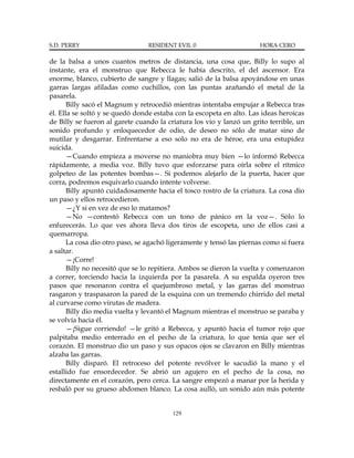 S.D. PERRY                      RESIDENT EVIL 0                       HORA CERO

de la balsa a unos cuantos metros de distancia, una cosa que, Billy lo supo al
instante, era el monstruo que Rebecca le había descrito, el del ascensor. Era
enorme, blanco, cubierto de sangre y llagas; salió de la balsa apoyándose en unas
garras largas afiladas como cuchillos, con las puntas arañando el metal de la
pasarela.
       Billy sacó el Magnum y retrocedió mientras intentaba empujar a Rebecca tras
él. Ella se soltó y se quedó donde estaba con la escopeta en alto. Las ideas heroicas
de Billy se fueron al garete cuando la criatura los vio y lanzó un grito terrible, un
sonido profundo y enloquecedor de odio, de deseo no sólo de matar sino de
mutilar y desgarrar. Enfrentarse a eso solo no era de héroe, era una estupidez
suicida.
       —Cuando empieza a moverse no maniobra muy bien —lo informó Rebecca
rápidamente, a media voz. Billy tuvo que esforzarse para oírla sobre el rítmico
golpeteo de las potentes bombas—. Si podemos alejarlo de la puerta, hacer que
corra, podremos esquivarlo cuando intente volverse.
       Billy apuntó cuidadosamente hacia el tosco rostro de la criatura. La cosa dio
un paso y ellos retrocedieron.
       —¿Y si en vez de eso lo matamos?
       —No —contestó Rebecca con un tono de pánico en la voz—. Sólo lo
enfurecerás. Lo que ves ahora lleva dos tiros de escopeta, uno de ellos casi a
quemarropa.
       La cosa dio otro paso, se agachó ligeramente y tensó las piernas como si fuera
a saltar.
       —¡Corre!
       Billy no necesitó que se lo repitiera. Ambos se dieron la vuelta y comenzaron
a correr, torciendo hacia la izquierda por la pasarela. A su espalda oyeron tres
pasos que resonaron contra el quejumbroso metal, y las garras del monstruo
rasgaron y traspasaron la pared de la esquina con un tremendo chirrido del metal
al curvarse como virutas de madera.
       Billy dio media vuelta y levantó el Magnum mientras el monstruo se paraba y
se volvía hacia él.
       —¡Sigue corriendo! —le gritó a Rebecca, y apuntó hacia el tumor rojo que
palpitaba medio enterrado en el pecho de la criatura, lo que tenía que ser el
corazón. El monstruo dio un paso y sus opacos ojos se clavaron en Billy mientras
alzaba las garras.
       Billy disparó. El retroceso del potente revólver le sacudió la mano y el
estallido fue ensordecedor. Se abrió un agujero en el pecho de la cosa, no
directamente en el corazón, pero cerca. La sangre empezó a manar por la herida y
resbaló por su grueso abdomen blanco. La cosa aulló, un sonido aún más potente


                                         129
 
