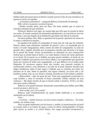 S.D. PERRY                       RESIDENT EVIL 0                       HORA CERO

Habían dado dos pasos hacia el interior cuando oyeron el clic de una cerradura y la
puerta se cerró a su espalda.
      —¿Cerradura automática? —preguntó Rebecca, frunciendo el entrecejo.
      Billy volvió a la puerta y accionó el pomo.
      —Estaba cerrada antes, pero sin llave. No tiene sentido que se active la
cerradura después de que entremos.
      Entonces, Rebecca oyó algo, un sonido bajo que hizo que el corazón le diera
un vuelco. El sonido aumentó de intensidad rápidamente y se convirtió en una risa
profunda y seca que llegaba de la habitación que había más allá de la entrada.
      Sin decir palabra, ella y Billy se apartaron de la puerta, apretaron las armas en
la mano y rodearon la esquina…
      Se quedaron de piedra al contemplar el vasto mar de vida que los rodeaba.
Parecía cubrir cada centímetro cuadrado de pared y caía y se arrastraba por el
techo y el suelo. Sanguijuelas, miles, cientos de miles de sanguijuelas. La sala era
grande, alta y amplia, dividida por un pequeño corredor que discurría a lo largo
de la pared del fondo. Varios incineradores se alineaban en una construcción
central que se alzaba hasta el techo, y se veían llamas a través de varias aberturas
en el metal. En la pared sur se hallaba una gran puerta metálica, al fondo de un
pequeño vestíbulo, que parecía ser la única salida; y eso suponiendo que quisieran
pasar por encima de todas esas sanguijuelas, a lo que Rebecca no se sentía nada
dispuesta. El cavernoso espacio tenía dos niveles, una pasarela rodeaba la
construcción central y una chimenea a un lado de la parte superior lanzaba una
fulgor tembloroso sobre el mar negro y bullente que se extendía por todos los
rincones de la sala. Sobre la pasarela, una figura solitaria, un joven alto y de
hombros anchos, reía; su voz, fuerte y extraña, resonaba en el aire salado y pútrido.
      —Bienvenidos —dijo sin parar de reír. Tenía una sanguijuela acurrucada en
cada hombro y otras le recorrían el brazo extendido. Estaba rodeado de esas
criaturas—. Me alegro mucho de que os hayáis unido a nosotros. Al fin y al cabo,
esto será vuestro velatorio.
      Rebecca se lo quedó mirando, demasiado sorprendida para hablar, pero Billy
avanzó un paso y alzó la voz.
      —Eres su hijo, ¿no? ¿O su nieto?
      Rebecca supo inmediatamente de quién estaba hablando y se encontró
asintiendo con la cabeza.
      Claro…
      —Correcto —asintió el joven, con una sonrisa amplia y maliciosa—. En cierto
sentido, soy ambas cosas.
      Hizo un gesto indiferente con los brazos y cambió, la transformación recorrió
su cuerpo como si se tratara de agua o como un efecto cinematográfico. El largo
pelo oscuro se acortó y se volvió blanco. Sus rasgos juveniles envejecieron y

                                          132
 