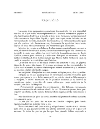 S.D. PERRY                       RESIDENT EVIL 0                      HORA CERO



                                 Capítulo 16


      La agonía tenía proporciones grandiosas, iba muriendo con una intensidad
más allá de lo que nunca había experimentado. Los niños ardientes se pegaban a
ella, hambrientos de alivio, y al tocarla, al tocar a sus hermanos, les traspasaban el
dolor en oleadas imparables. Siguió y siguió hasta que partes del colectivo se
fueron soltando, cayendo, muriendo, deshaciéndose, sus niños sacrificándose para
que ella pudiera vivir. Lentamente, muy lentamente, la agonía fue decreciendo,
dejó de ser física para convertirse en una pena infinita por las muertes.
      Mientras los heridos se soltaban y dejaban sus envolventes brazos para morir
solos, el resto de los niños se acercó, cantando suavemente para ella, calmando su
tormento lo mejor que sabían. La envolvieron, la tranquilizaron con sus besos
líquidos y con su gran número, y la relevaron. Sólo pasó un momento. La reina
perdió su identidad de la misma manera que Marcus había perdido la suya, se
rindió al enjambre, se convirtió en más. En todos.
      La unidad en todos de la nueva criatura era completa y sana, un gigante,
diferente de antes. Más fuerte. Oyó ruidos mecánicos en las proximidades. Se
volvió hacia sí mismo, accedió a su mente para obtener información y lo entendió:
los asesinos estaban intentando escapar.
      No escaparían. El enjambre se transformó en mil ágiles patas y fue a por ellos.
      Ninguno de los dos quería pensar en encontrarse con más problemas, pero
tenían que esperar lo peor. Rebecca comprobó las pistolas mientras Billy recargaba
la escopeta, y ambos informaron de los patéticos números de su reserva de
municiones: quince proyectiles de nueve milímetros, cuatro cartuchos de la
escopeta, dos balas del Magnum.
      —Probablemente tampoco los necesitaremos —dijo Rebecca, esperanzada,
mientras contemplaba el creciente círculo de luz. El montacargas era lento pero
seguro y ya estaba a medio camino de la superficie; llegarían arriba en un minuto o
dos.
      Billy asintió con un gesto de cabeza mientras se apretaba el costado izquierdo
con una mano sucia.
      —Creo que esa zorra me ha roto una costilla —explicó, pero sonrió
ligeramente, también mirando hacia la luz.
      Rebecca se acercó a él, preocupada, y alargó la mano para tocarle el costado,
pero antes de que pudiera hacerlo, una alarma comenzó a sonar en el pozo del
ascensor. En todas las puertas por las que iban pasando habían empezado a

                                         140
 