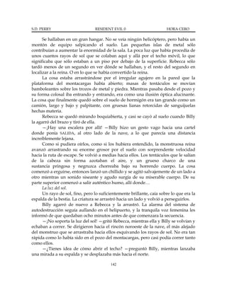 S.D. PERRY                       RESIDENT EVIL 0                       HORA CERO

      Se hallaban en un gran hangar. No se veía ningún helicóptero, pero había un
montón de equipo salpicando el suelo. Las pequeñas islas de metal sólo
contribuían a aumentar la enormidad de la sala. La poca luz que había procedía de
unos cuantos rayos de sol que se colaban aquí y allá por el techo móvil, lo que
significaba que sólo estaban a un piso por debajo de la superficie. Rebecca sólo
tardó menos de un segundo en ver dónde se hallaban, y el resto del segundo en
localizar a la reina. O en lo que se había convertido la reina.
      La cosa estaba arrastrándose por el irregular agujero en la pared que la
plataforma del montacargas había abierto; masas de tentáculos se movían
bamboleantes sobre los trozos de metal y piedra. Mientras pasaba desde el pozo y
su forma colosal iba entrando y entrando, era como una ilusión óptica alucinante.
La cosa que finalmente quedó sobre el suelo de hormigón era tan grande como un
camión, largo y bajo y palpitante, con gruesas lianas retorcidas de sanguijuelas
hechas materia.
      Rebecca se quedó mirando boquiabierta, y casi se cayó al suelo cuando Billy
la agarró del brazo y tiró de ella.
      —¡Hay una escalera por allí! —Billy hizo un gesto vago hacia una cartel
donde ponía SALIDA, al otro lado de la nave, a lo que parecía una distancia
increíblemente lejana.
      Como si pudiera oírlos, como si los hubiera entendido, la monstruosa reina
avanzó arrastrando su enorme grosor por el suelo con sorprendente velocidad
hacia la ruta de escape. Se volvió a medias hacia ellos. Los tentáculos que le salían
de la cabeza sin forma azotaban el aire, y un grueso charco de una
sustancia pringosa y negruzca chorreaba bajo su horrendo cuerpo. La cosa
comenzó a erguirse, entonces lanzó un chillido y se agitó salvajemente de un lado a
otro mientras un sonido siseante y agudo surgía de su miserable cuerpo. De su
parte superior comenzó a salir auténtico humo, allí donde…
      La luz del sol.
      Un rayo de sol, fino, pero lo suficientemente brillante, caía sobre lo que era la
espalda de la bestia. La criatura se arrastró hacia un lado y volvió a perseguirlos.
      Billy agarró de nuevo a Rebecca y la arrastró. La alarma del sistema de
autodestrucción seguía aullando en el helipuerto, y la tranquila voz femenina les
informó de que quedaban ocho minutos antes de que comenzara la secuencia.
      —¡No soporta la luz del sol! —gritó Rebecca, mientras ella y Billy se volvían y
echaban a correr. Se dirigieron hacia el rincón noroeste de la nave, el más alejado
del monstruo que se arrastraba hacia ellos esquivando los rayos de sol. No era tan
rápida como lo había sido en el pozo del montacargas, pero casi podía correr tanto
como ellos.
      —¿Tienes idea de cómo abrir el techo? —preguntó Billy, mientras lanzaba
una mirada a su espalda y se desplazaba más hacia el norte.

                                          142
 