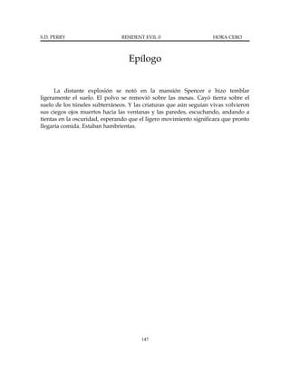 S.D. PERRY                     RESIDENT EVIL 0                     HORA CERO



                                  Epílogo


      La distante explosión se notó en la mansión Spencer e hizo temblar
ligeramente el suelo. El polvo se removió sobre las mesas. Cayó tierra sobre el
suelo de los túneles subterráneos. Y las criaturas que aún seguían vivas volvieron
sus ciegos ojos muertos hacia las ventanas y las paredes, escuchando, andando a
tientas en la oscuridad, esperando que el ligero movimiento significara que pronto
llegaría comida. Estaban hambrientas.




                                       147
 