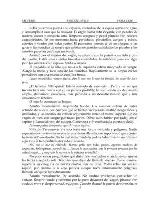 S.D. PERRY                        RESIDENT EVIL 0                        HORA CERO

      Rebecca cerró la puerta a su espalda, aislándose de la espesa cortina de agua,
y contempló el caos que la rodeaba. El vagón había sido elegante, con paneles de
madera oscura y moqueta cara, lámparas antiguas y papel pintado con relieves
aterciopelados. En ese momento había periódicos, portafolios, abrigos y bolsos,
abiertos y tirados por todas partes. El panorama parecía el de un choque, y las
gotas y las manchas de sangre que cubrían en grandes cantidades las paredes y los
asientos parecían confirmar esa teoría.
      Avanzó por el interior del vagón, apuntando con la pistola a un lado y otro
del pasillo. Había unas cuantas lucecitas encendidas, lo suficiente para ver algo,
pero las sombras eran espesas. Nada se movía.
      El respaldo de la silla que tenía a la izquierda estaba manchado de sangre.
Alargó la mano y tocó una de las manchas. Rápidamente se la limpió en los
pantalones con una mueca de asco. Era fresca.
      Luces encendidas, sangre fresca. Sea lo que sea lo que ha pasado, ha ocurrido hace
poco.
      ¿El teniente Billy quizá? Estaba acusado de asesinato… Pero a no ser que
tuviera toda una banda con él, no parecía probable; la destrucción era demasiado
amplia, demasiado exagerada, más parecida a un desastre natural que a una
situación con rehenes.
      O como los asesinatos del bosque.
      Asintió mentalmente, respirando hondo. Los asesinos debían de haber
actuado de nuevo. Los cuerpos que se habían recuperado estaban desgarrados y
mutilados, y las escenas del crimen seguramente tenían el mismo aspecto que ese
vagón de tren, con sangre por todas partes. Debía salir, hablar por radio con el
capitán y llamar al resto del equipo. Comenzó a volverse hacia la puerta, y dudó.
      Primero podría comprobar que el tren es seguro.
      Ridículo. Permanecer ahí sola sería una locura estúpida y peligrosa. Nadie
esperaría que revisara la escena de un crimen ella sola, eso suponiendo que alguien
hubiera sido asesinado. Por lo que sabía, también podría haber habido un tiroteo o
algo así y el tren podría haber sido evacuado.
      No, eso sí que es estúpido. Habría polis por todas partes, equipos médicos de
urgencias, helicópteros, periodistas… Pasara lo que pasara, soy la primera persona que ha
entrado aquí… y asegurar la escena es la máxima prioridad.
      No pudo evitar preguntarse qué dirían los muchachos cuando vieran que se
las había arreglado sola. Tendrían que dejar de llamarla «nena». Como mínimo
superaría su categoría de novata mucho más de prisa. Podía echar un vistazo
rápido, por encima, y si algo parecía aunque fuera mínimamente peligroso,
llamaría al equipo inmediatamente.
      Asintió mentalmente. De acuerdo. No tendría problemas por echar un
vistazo. Respiró hondo y comenzó por la parte delantera del vagón, pisando con
cuidado entre el desparramado equipaje. Cuando alcanzó la puerta de conexión, se
                                           17
 