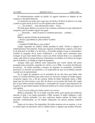 S.D. PERRY                      RESIDENT EVIL 0                       HORA CERO

      El radiotransmisor emitió un pitido. La agarró mientras se alejaba de las
ventanas y del pobre Edward.
      La recepción era mala, pero supo que era Enrico. Se llevó el altavoz a la oreja
y sintió un gran alivio al oír la voz del capitán entre la estática.
      —¿… me recibes? … más información sobre… Coen…
      De mala gana, Rebecca se acercó a las ventanas confiando en que mejoraría la
recepción, pero la estática siguió casi igual.
      —… internado … mató al menos a veintitrés personas… cuidado…
      ¿Qué?
      Rebecca apretó el botón de transmisión.
      —¡Enrico, aquí Rebecca! ¿Me recibes? Cambio.
      Estática.
      —¡Capitán! STARS Bravo, ¿me recibes?
      Largos segundos de estática. Había perdido la señal. Volvió a colgarse el
radiotransmisor del cinturón. Tenía que regresar al helicóptero, explicar a los otros
lo de Edward, lo de Billy y lo del tren, y el terrible peligro al que se enfrentaban.
Cambió el cargador de la nueve milímetros y se tomó unos momentos para
recargar el que tenía medio lleno. Lanzó una triste mirada final a su compañero
caído, saltó sobre el cuerpo del perro, intentando no resbalar en el charco de sangre
que lo rodeaba, y se dirigió al vagón de pasajeros.
      Aunque sabía que debería estar impaciente por correr detrás del preso
escapado para arrestarlo, esperaba no volver a ver a Billy. La muerte de Edward,
los perros… Se sentía aturdida e incapaz de imponer su autoridad. ¿Veintitrés
personas? La recorrió un escalofrío, y se sorprendió de que no la hubiera matado
cuando tuvo la oportunidad.
      En el vagón de pasajeros vio el resultado de los dos tiros que había oído
antes. La víctima enfermiza que antes creyó ver moverse, aunque no estaba segura,
al parecer seguía viva, a fin de cuentas. Debía de haber intentado atacar a Billy
igual que los otros fueran a por ella. Se detuvo en la puerta del fondo del vagón
por la que había entrado inicialmente y contempló los cuerpos descompuestos de
la gente a la que había matado. Si Edward estaba en lo cierto, tendría que moverse
con rapidez.
      Y quizá no fuese Billy quien había matado a los marines.
      Rebecca parpadeó. No se le había ocurrido antes, pero puede que hubieran
atacado el jeep y eso había permitido a Billy escapar, lo había obligado a salir
corriendo. Parecía probable. Los dos cadáveres tenían señales de haber sido
atacados violentamente, no les habían disparado; los perros podrían haberlo
hecho.
      Negó con la cabeza. No importaba. De todas maneras era un asesino, y si no
se sentía capaz de apresarlo, más le valdría buscar a alguien que pudiera hacerlo.

                                         28
 