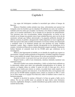 S.D. PERRY                      RESIDENT EVIL 0                     HORA CERO



                                Capítulo 1


      Las aspas del helicóptero cortaban la oscuridad que cubría el bosque de
Raccoon.
      Rebecca Chambers estaba sentada muy tiesa, esforzándose por parecer tan
tranquila como los hombres que la rodeaban. El ambiente era serio, tan sombrío y
nublado como los cielos que cruzaban. Las bromas y los chistes se habían quedado
atrás, en la reunión informativa. No se trataba de un ejercicio de entrenamiento.
Tres personas más, tres excursionistas, habían desaparecido, un hecho no tan
extraño en un bosque tan grande como el que rodeaba Raccoon, pero con la ola de
asesinatos salvajes que habían aterrorizado a la pequeña población durante las
últimas semanas, la palabra «desaparecido» había adquirido un nuevo significado.
Sólo unos pocos días antes se había encontrado a la novena víctima, tan destrozada
y mutilada como si la hubieran pasado por una picadora de carne. Estaban
matando a gente. Algo o alguien atacaba salvajemente en los alrededores de la
ciudad, y la policía de Raccoon no estaba obteniendo ningún resultado. Finalmente
habían llamado al comando local de los STARS para que colaborase en la
investigación.
      Rebecca alzó ligeramente la barbilla, en un destello de orgullo que superó su
nerviosismo. Aunque estaba graduada en bioquímica, la habían asignado al equipo
Bravo como médico de campo. Hacía menos de un mes que pertenecía al grupo.
      Mi primera misión. Lo que quiere decir que más vale que no la fastidie.
      Respiró hondo y soltó el aire lentamente, mientras intentaba mantener una
expresión neutra.
      Edward le dedicó una sonrisa alentadora, y Sully se inclinó hacia adelante en
la abarrotada cabina para darle una palmadita tranquilizadora en la pierna. Al
parecer, su fingida calma no colaba. A pesar de todo lo lista que era y de lo
preparada que estaba para iniciar su carrera, no podía hacer nada respecto a su
edad, o respecto a parecer aún más joven. A sus dieciocho años, era la persona más
joven que los STARS habían aceptado nunca, desde su creación en 1967. Y como
era la única mujer en el equipo B de Raccoon, todos la trataban como si fuera su
hermana pequeña.
      Suspiró, le devolvió la sonrisa a Edward y le hizo un gesto a Sully con la
cabeza. No era tan terrible tener un puñado de tipos duros como hermanos
mayores, vigilándola. Siempre y cuando entendieran que podía cuidar de sí misma
cuando hiciera falta.

                                         4
 