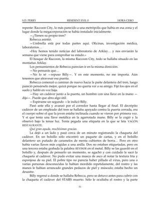 S.D. PERRY                      RESIDENT EVIL 0                      HORA CERO

repente: Raccoon City, lo más parecido a una metrópolis que había en esa zona y el
lugar donde la megacorporación se había instalado inicialmente.
      —¿Tienen su propio tren?
      Rebecca asintió.
      —Umbrella está por todas partes aquí. Oficinas, investigación médica,
laboratorios…
      «Hoy hemos tenido noticias del laboratorio de Arklay… y nos enviarán la
semana que viene para comprobar su estado.»
      El bosque de Raccoon, la misma Raccoon City, todo se hallaba situado en las
montañas Arklay.
      Los pensamientos de Rebecca parecían ir en la misma dirección.
      —No pensarás que…
      —No lo sé —repuso Billy—. Y en este momento, no me importa. Aún
tenemos que atravesar esa puerta.
      Rebecca comenzó a caminar de nuevo hacia la parte delantera del tren, luego
pareció pensárselo mejor, quizá porque no quería ver a su amigo. Fijó los ojos en el
suelo y habló en voz baja.
      —Hay un cadáver junto a la puerta, un hombre con una llave en la mano —
dijo—. Puede que abra algo útil.
      —Espérame un segundo —le indicó Billy.
      Pasó ante ella y avanzó por el corredor hasta llegar al final. El decrépito
cadáver de un empleado del tren se hallaba apoyado contra la puerta cerrada, era
el cuerpo sobre el que la joven estaba inclinada cuando se vieron por primera vez.
Y sí que tenía una llave metálica en la agarrotada mano. Billy se la cogió y la
observó bajo la tenue luz. Tenía pegada una etiqueta en la que se leía VAGÓN
RESTAURANTE.
      Qué gran ayuda, muchísimas gracias.
      La dejó a un lado y pasó cerca de un minuto registrando la chaqueta del
cadáver. En un bolsillo sólo encontró un paquete de cartas, y en el bolsillo
delantero un puñado de caramelos de menta cubiertos de borra… Pero en otro
había varias llaves más cogidas a una anilla. Dos no estaban etiquetadas, pero en
una tercera estaba grabada la palabra REVISOR en el metal. Billy se las guardó en el
bolsillo y, después de pensarlo un momento, se agachó y con cuidado le sacó la
chaqueta al cadáver. No pudo evitar una mueca de asco al notar la textura fría y
esponjosa de su piel. El pobre tipo no parecía haber pillado el virus, pero una o
varias personas desconocidas lo habían mordido repetidamente, del rostro y las
manos le habían arrancado grandes pedazos de piel y músculo; estaba hecho un
desastre.
      Billy regresó a donde se hallaba Rebecca, pero se detuvo antes para cubrir con
la chaqueta el cadáver del STARS muerto. Sólo le ocultaba el rostro y la parte

                                         51
 