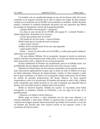 S.D. PERRY                      RESIDENT EVIL 0                       HORA CERO

      Un hombre con un complicado tatuaje en uno de los brazos salió del oscuro
cuadrado en la esquina noroeste de la sala; lo siguió una mujer de baja estatura
vestida con el uniforme de los STARS, una muchacha en realidad. Ambos llevaban
pistola y miraban el vestíbulo finamente decorado con una expresión que Birkin
era incapaz de interpretar a través de la pequeña pantalla.
      —¿Quién diablos son esa gente? —preguntó.
      —La chica es una novata de los STARS, del equipo B —contestó Wesker—.
Nadie importante. Al hombre no lo conozco.
      —¿Crees que podían estar en el tren?
      —No puede ser de otro modo —repuso Wesker.
      Birkin sintió que lo invadía de nuevo el pánico.
      —¿Qué vamos a hacer?
      Wesker alzó la mirada hacia él con una ceja arqueada.
      —¿Qué quieres decir?
      —Están…, bueno, la chica está con los STARS, y a saber para quién trabaja él.
¿Qué pasa si se escapan?
      —No seas obtuso, William. No se escaparán. Aunque el centro no estuviera
sellado, está lleno de portadores por todas partes. Lo único que tienen que hacer es
abrir una puerta o dos, y dejarán de ser una preocupación.
      El tono indiferente de Wesker era escalofriante, pero no le faltaba razón. Las
posibilidades de que alguien saliera del centro eran muy escasas o nulas.
      Mientras los observaban, los dos intrusos, barriendo con las pistolas de lado a
lado, atravesaron sigilosamente la gran sala, la única en todo el edificio en la que
no había infectados. Después de inspeccionarla a fondo, la chica empezó a subir
por la gran escalinata y se detuvo en un pequeño rellano entre pisos. En él había
un retrato de grandes proporciones del doctor Marcus. La chica pareció
sorprenderse, como si lo reconociera. El hombre del tatuaje se unió a ella, y Birkin
pudo comprobar que estaba leyendo en voz alta la plaquita que figuraba bajo el
retrato: DOCTOR JAMES MARCUS, PRIMER DIRECTOR GENERAL.
      Birkin se removió inquieto. Odiaba ese cuadro. Le recordaba cómo había
conseguido su auténtica entrada en Umbrella, y eso era algo en lo que no le
gustaba pensar.
      «Atención. Les habla el doctor Marcus.»
      Birkin pegó un brinco, y miró alrededor con los ojos muy abiertos y el
corazón latiéndole a toda prisa. Wesker ni siquiera hizo un gesto, pero subió el
volumen del antiguo aparato intercomunicador que había en la consola y la voz de
un hombre que llevaba diez años muerto resonó en los espacios vacíos y los
corredores de todo el centro.



                                         62
 