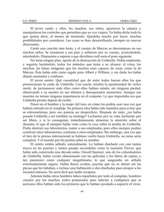 S.D. PERRY                      RESIDENT EVIL 0                      HORA CERO

      El joven cantó, y ellos, los muchos, sus niños, apartaron la cámara y
manipularon los controles que permitían que su voz viajara. Ya había dicho todo lo
que quería decir, al menos de momento. Quedaba mucho por hacer, muchas
posibilidades por considerar. Las cosas se iban desarrollando, siempre en nuevas
direcciones.
      Cantó una canción más lenta, y el cuerpo de Marcus se descompuso en sus
muchos niños. Se reunieron a sus pies y subieron por su cuerpo, acariciándolo,
adorándolo. Dispuestos a esperar a que decidiera cuál sería el paso siguiente.
      No tenía ningún plan, aparte de la destrucción de Umbrella. Había empleado,
y seguiría haciéndolo, todos los métodos que tenía a su alcance: el virus, los
muchos, las falsas imágenes que los muchos eran capaces de crear, como la de
Marcus. Ésta había sido como regalo para Albert y William, y sin duda los había
dejado asustados y confusos.
      El joven sonrió. Qué casualidad que de entre todos fueran ellos los que
presenciarían la caída de Umbrella. Con suerte, tendría la oportunidad de verlos
morir, de permanecer ante ellos como ellos habían estado, sin ninguna piedad,
observando a su mentor en sus últimos y desesperados momentos. Aunque sus
muertes no tenían ninguna importancia en el conjunto. Lo que importaba era que
Umbrella pronto dejaría de existir.
      Pensó en el hombre y la mujer del tren, en cómo los podría usar una vez que
habían entrado en el complejo. Su primera idea había sido matarlos para evitar que
se entrometieran, pero eso parecía un desperdicio. Después de todo, ¿no había
pasado Umbrella a ser también su enemigo? Lucharían por su vida, lucharían por
ser libres, y si lo conseguían, inmediatamente atraerían la atención sobre el
desastre, lo que él siempre había visto como la cruz sobre la tumba de Umbrella.
Podía destruir sus laboratorios, matar a sus empleados, pero ellos siempre podían
construir otros laboratorios, contratar a otros empleados. Sin embargo, una vez que
el faro de la prensa internacional se hubiese vuelto hacia Umbrella, su ruina sería
completa. Y el mundo por fin podría saber su nombre.
      El centro estaba sellado, naturalmente. Lo habían diseñado con casi tantos
trucos en las puertas y tantos pasajes escondidos como la mansión Trevor, que
había sido construida una década antes. Oswell Spencer, uno de los cofundadores
de Umbrella, había vivido obsesionado con las películas y los libros de espías, y
tan paranoico como cualquier megalómano, lo que aseguraba un sellado
extremadamente seguro. Había llaves ocultas, puertas que no se abrían sin las
piezas que les faltaban, e incluso una habitación o dos diseñadas para atrapar a los
incautos intrusos. No sería fácil que nadie escapara.
      Además había otros hombres falsos repartidos por todo el complejo, hombres
creados por los muchos, todos preparados para infectar a cualquiera que se
acercara; ellos habían sido los primeros que lo habían ayudado a esparcir el virus.

                                         64
 