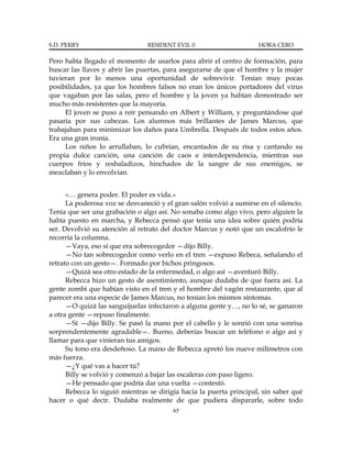 S.D. PERRY                      RESIDENT EVIL 0                      HORA CERO

Pero había llegado el momento de usarlos para abrir el centro de formación, para
buscar las llaves y abrir las puertas, para asegurarse de que el hombre y la mujer
tuvieran por lo menos una oportunidad de sobrevivir. Tenían muy pocas
posibilidades, ya que los hombres falsos no eran los únicos portadores del virus
que vagaban por las salas, pero el hombre y la joven ya habían demostrado ser
mucho más resistentes que la mayoría.
     El joven se puso a reír pensando en Albert y William, y preguntándose qué
pasaría por sus cabezas. Los alumnos más brillantes de James Marcus, que
trabajaban para minimizar los daños para Umbrella. Después de todos estos años.
Era una gran ironía.
     Los niños lo arrullaban, lo cubrían, encantados de su risa y cantando su
propia dulce canción, una canción de caos e interdependencia, mientras sus
cuerpos fríos y resbaladizos, hinchados de la sangre de sus enemigos, se
mezclaban y lo envolvían.


      «… genera poder. El poder es vida.»
      La poderosa voz se desvaneció y el gran salón volvió a sumirse en el silencio.
Tenía que ser una grabación o algo así. No sonaba como algo vivo, pero alguien la
había puesto en marcha, y Rebecca pensó que tenía una idea sobre quién podría
ser. Devolvió su atención al retrato del doctor Marcus y notó que un escalofrío le
recorría la columna.
      —Vaya, eso sí que era sobrecogedor —dijo Billy.
      —No tan sobrecogedor como verlo en el tren —expuso Rebeca, señalando el
retrato con un gesto—. Formado por bichos pringosos.
      —Quizá sea otro estado de la enfermedad, o algo así —aventuró Billy.
      Rebecca hizo un gesto de asentimiento, aunque dudaba de que fuera así. La
gente zombi que habían visto en el tren y el hombre del vagón restaurante, que al
parecer era una especie de James Marcus, no tenían los mismos síntomas.
      —O quizá las sanguijuelas infectaron a alguna gente y…, no lo sé, se ganaron
a otra gente —repuso finalmente.
      —Sí —dijo Billy. Se pasó la mano por el cabello y le sonrió con una sonrisa
sorprendentemente agradable—. Bueno, deberías buscar un teléfono o algo así y
llamar para que vinieran tus amigos.
      Su tono era desdeñoso. La mano de Rebecca apretó los nueve milímetros con
más fuerza.
      —¿Y qué vas a hacer tú?
      Billy se volvió y comenzó a bajar las escaleras con paso ligero.
      —He pensado que podría dar una vuelta —contestó.
      Rebecca lo siguió mientras se dirigía hacia la puerta principal, sin saber qué
hacer o qué decir. Dudaba realmente de que pudiera dispararle, sobre todo
                                         65
 