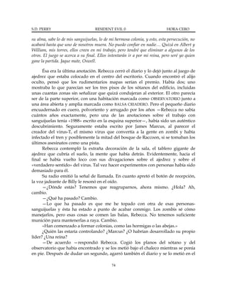 S.D. PERRY                         RESIDENT EVIL 0                          HORA CERO

su alma, sabe lo de mis sanguijuelas, lo de mi hermosa colonia, y esto, esta persecución, no
acabará hasta que uno de nosotros muera. No puedo confiar en nadie… Quizá en Albert y
William, mis torres, ellos creen en mi trabajo, pero tendré que eliminar a algunos de los
otros. El juego se acerca a su final. Ellos intentarán ir a por mi reina, pero seré yo quien
gane la partida. Jaque mate, Oswell.

      Ésa era la última anotación. Rebecca cerró el diario y lo dejó junto al juego de
ajedrez que estaba colocado en el centro del escritorio. Cuando encontró el alijo
oculto, pensó que los rudimentarios mapas serían el premio. Había dos; uno
mostraba lo que parecían ser los tres pisos de los sótanos del edificio, incluidas
unas cuantas zonas sin señalizar que quizá condujeran al exterior. El otro parecía
ser de la parte superior, con una habitación marcada como OBSERVATORIO junto a
una área abierta y amplia marcada como BALSA CRIADERO. Pero el pequeño diario
encuadernado en cuero, polvoriento y arrugado por los años —Rebecca no sabía
cuántos años exactamente, pero una de las anotaciones sobre el trabajo con
sanguijuelas tenía «1988» escrito en la esquina superior—, había sido un auténtico
descubrimiento. Seguramente estaba escrito por James Marcus, al parecer el
creador del virus-T, el mismo virus que convertía a la gente en zombi y había
infectado el tren y posiblemente la mitad del bosque de Raccoon, si se tomaban los
últimos asesinatos como una pista.
      Rebecca contempló la extraña decoración de la sala, el tablero gigante de
ajedrez que cubría el suelo, la mente que había detrás. Evidentemente, hacia el
final se había vuelto loco con sus divagaciones sobre el ajedrez y sobre el
«verdadero sentido» del virus. Tal vez hacer experimentos con personas había sido
demasiado para él.
      Su radio emitió la señal de llamada. En cuanto apretó el botón de recepción,
la voz jadeante de Billy le resonó en el oído.
      —¿Dónde estás? Tenemos que reagruparnos, ahora mismo. ¿Hola? Ah,
cambio.
      —¿Qué ha pasado? Cambio.
      —Lo que ha pasado es que me he topado con otra de esas personas-
sanguijuelas y ésta ha estado a punto de acabar conmigo. Los zombis sé cómo
manejarlos, pero esas cosas se comen las balas, Rebecca. No tenemos suficiente
munición para mantenerlas a raya. Cambio.
      «Han comenzado a formar colonias, como las hormigas o las abejas.»
      ¿Quién las estaría controlando? ¿Marcus? ¿O habrían desarrollado su propio
líder? ¿Una reina?
      —De acuerdo —respondió Rebecca. Cogió los planos del sótano y del
observatorio que había encontrado y se los metió bajo el chaleco mientras se ponía
en pie. Después de dudar un segundo, agarró también el diario y se lo metió en el

                                             74
 
