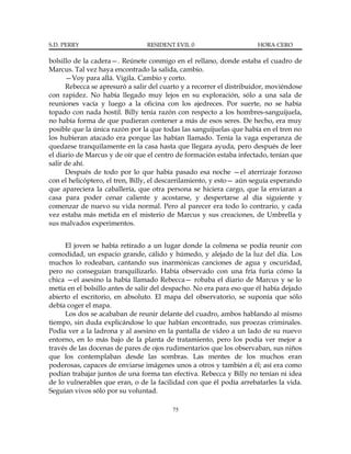S.D. PERRY                      RESIDENT EVIL 0                       HORA CERO

bolsillo de la cadera—. Reúnete conmigo en el rellano, donde estaba el cuadro de
Marcus. Tal vez haya encontrado la salida, cambio.
      —Voy para allá. Vigila. Cambio y corto.
      Rebecca se apresuró a salir del cuarto y a recorrer el distribuidor, moviéndose
con rapidez. No había llegado muy lejos en su exploración, sólo a una sala de
reuniones vacía y luego a la oficina con los ajedreces. Por suerte, no se había
topado con nada hostil. Billy tenía razón con respecto a los hombres-sanguijuela,
no había forma de que pudieran contener a más de esos seres. De hecho, era muy
posible que la única razón por la que todas las sanguijuelas que había en el tren no
los hubieran atacado era porque las habían llamado. Tenía la vaga esperanza de
quedarse tranquilamente en la casa hasta que llegara ayuda, pero después de leer
el diario de Marcus y de oír que el centro de formación estaba infectado, tenían que
salir de ahí.
      Después de todo por lo que había pasado esa noche —el aterrizaje forzoso
con el helicóptero, el tren, Billy, el descarrilamiento, y esto— aún seguía esperando
que apareciera la caballería, que otra persona se hiciera cargo, que la enviaran a
casa para poder cenar caliente y acostarse, y despertarse al día siguiente y
comenzar de nuevo su vida normal. Pero al parecer era todo lo contrario, y cada
vez estaba más metida en el misterio de Marcus y sus creaciones, de Umbrella y
sus malvados experimentos.


     El joven se había retirado a un lugar donde la colmena se podía reunir con
comodidad, un espacio grande, cálido y húmedo, y alejado de la luz del día. Los
muchos lo rodeaban, cantando sus inarmónicas canciones de agua y oscuridad,
pero no conseguían tranquilizarlo. Había observado con una fría furia cómo la
chica —el asesino la había llamado Rebecca— robaba el diario de Marcus y se lo
metía en el bolsillo antes de salir del despacho. No era para eso que él había dejado
abierto el escritorio, en absoluto. El mapa del observatorio, se suponía que sólo
debía coger el mapa.
     Los dos se acababan de reunir delante del cuadro, ambos hablando al mismo
tiempo, sin duda explicándose lo que habían encontrado, sus proezas criminales.
Podía ver a la ladrona y al asesino en la pantalla de vídeo a un lado de su nuevo
entorno, en lo más bajo de la planta de tratamiento, pero los podía ver mejor a
través de las docenas de pares de ojos rudimentarios que los observaban, sus niños
que los contemplaban desde las sombras. Las mentes de los muchos eran
poderosas, capaces de enviarse imágenes unos a otros y también a él; así era como
podían trabajar juntos de una forma tan efectiva. Rebecca y Billy no tenían ni idea
de lo vulnerables que eran, o de la facilidad con que él podía arrebatarles la vida.
Seguían vivos sólo por su voluntad.

                                         75
 