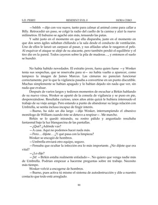 S.D. PERRY                      RESIDENT EVIL 0                       HORA CERO

      —Sshhh —dijo con voz suave, tanto para calmar al animal como para callar a
Billy. Retrocedió un paso, se colgó la radio del cuello de la camisa y alzó la nueve
milímetros. El babuino se agachó aún más, tensando las patas.
      Y saltó justo en el momento en que ella disparaba, justo en el momento en
que dos seres ágiles saltaban chillando a la sala desde el conducto de ventilación.
Uno de ellos le lanzó un zarpazo al pasar, y sus afiladas uñas le rasgaron el pelo.
Al esquivar el ataque se alejó de su atacante, pero también perdió el equilibrio y el
tiro dio en la pared. Todos cayeron sobre la pila de maderas…, y entonces el suelo
se hundió.


      No había habido novedades. El extraño joven, fuera quien fuese —y Wesker
tenía sus sospechas, que se reservaba para sí— no había vuelto a aparecer, como
tampoco la imagen de James Marcus. Las cámaras no parecían funcionar
correctamente, por lo que la vigilancia pasaba a convertirse en un punto discutible.
Muchas simplemente se habían apagado y lo habían dejado sin nada que ver, sin
nada que evaluar.
      Después de varios largos y tediosos momentos de escuchar a Birkin hablando
de su nuevo virus, Wesker se apartó de la consola de vigilancia y se puso en pie,
desperezándose. Resultaba curioso, unos años atrás quizá le hubiera interesado el
trabajo de su viejo amigo. Pero estando a punto de abandonar su larga relación con
Umbrella, se sentía incluso incapaz de fingir interés.
      —Bueno, ha sido un día largo —dijo Wesker, interrumpiendo el obsesivo
monólogo de William cuando éste se detuvo a respirar—. Me marcho.
      Birkin se lo quedó mirando, su rostro pálido y angustiado resultaba
fantasmal bajo la luz blanquecina de las pantallas.
      —¿Qué? ¿Adónde vas?
      —A casa. Aquí no podemos hacer nada más.
      —Pero… dijiste… ¿Y qué pasa con la limpieza?
      Wesker se encogió de hombros.
      —Umbrella enviará otro equipo, seguro.
      —Pensaba que ocultar la infección era lo más importante. ¿No dijiste que era
vital?
      —¿Lo dije?
      —¡Sí! —Birkin estaba realmente enfadado—. No quiero que venga nadie más
de Umbrella. Podrían empezar a hacerme preguntas sobre mi trabajo. Necesito
más tiempo.
      Wesker volvió a encogerse de hombros.
      —Bueno, pues activa tú mismo el sistema de autodestrucción y dile a nuestro
contacto que todo está arreglado.

                                         80
 