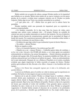 S.D. PERRY                       RESIDENT EVIL 0                       HORA CERO

      Birkin asintió con un gesto de cabeza, aunque Wesker podía ver la inquietud
que brillaba en su mirada. Birkin tenía miedo de su nuevo contacto con los peces
gordos de la central y evitaba tener cualquier relación con él. Wesker no podía
culparlo. Había algo en ese Trent, esa extraña serenidad en su actitud…
      —¿Y qué pasa con… él? —Birkin hizo un gesto con la cabeza hacia las
pantallas.
      Wesker también sintió una punzada de inquietud, pero su expresión se
mantuvo imperturbable.
      —Un fanático resentido. Se le dan muy bien los trucos de vídeo, pero
supongo que arderá como cualquier otro. —El propio Wesker no acababa de
creerse eso, pero no estaba interesado en resolver este misterio. No era el detective
de alguna novela barata de conspiraciones, guiado por la necesidad de llegar al
fondo del asunto. Por experiencia personal sabía que las anomalías solían tender a
resolverse por sí mismas, de una forma u otra.
      —Si saliera de aquí algo sobre lo que realmente le pasó al doctor Marcus…
      —No saldrá —afirmó Wesker.
      Birkin se negaba a ceder.
      —Pero ¿y la mansión Spencer y los centros que hay allí?
      —Déjame eso a mí —repuso Wesker—. Umbrella quiere datos de combate, y
se los voy a dar. Llevaré a los STARS allí dentro, a ver cómo gente con auténtico
entrenamiento se enfrenta a las armas bioorgánicas. —Sonrió mientras pensaba en
el talento del equipo Alfa. El forzudo Barry, la puntería infalible de Chris, Jill y su
ecléctica educación por ser la hija de un ladrón sin igual… Sería un enfrentamiento
de lo más interesante. Después de ver a Rebecca Chambers en el centro, resultaba
evidente que algún imprevisto le había ocurrido al equipo de Enrico. Wesker
podría aprovecharse de ello, llevaría a los Alfa a «buscar» a los hombres del otro
equipo.
      Incluso si los Bravos han conseguido regresar por sí solos a la civilización, aún
quedará Rebecca.
      La joven era brillante, pero el cerebro no valía lo mismo que la experiencia en
combate. De hecho, lo más seguro era que ya estuviera muerta.
      Salieron de la sala de control. Wesker se dirigió hacia el vestíbulo y Birkin
correteó detrás para mantenerse a su altura. Se aproximaron al ascensor, que
seguía abierto desde la llegada de Wesker, y éste se metió dentro. Birkin se lo
quedó mirando. Bajo la luz más brillante del pasillo, Wesker se fijó en la expresión
de locura que marcaba el rostro del científico. Unas grandes ojeras oscuras le
rodeaban los ojos y tenía un tic en la comisura de la boca. Wesker se preguntó
vagamente si Annette habría notado el descenso de su marido a los profundos
pozos de la paranoia, y decidió que probablemente no. Esa mujer estaba ciega a


                                          81
 