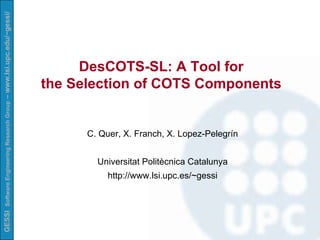DesCOTS-SL: A Tool for  the Selection of COTS Components   C. Quer, X. Franch, X. Lopez-Pelegrín Universitat Politècnica Catalunya http://www.lsi.upc.es/~gessi 