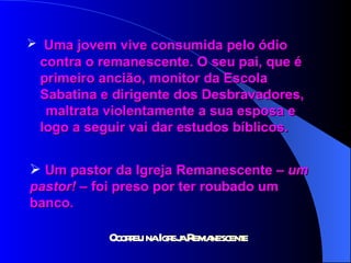 Uma jovem vive consumida pelo ódio  contra o remanescente. O seu pai, que é  primeiro ancião, monitor da Escola  Sabatina e dirigente dos Desbravadores,  maltrata violentamente a sua esposa e  logo a seguir vai dar estudos bíblicos. Um pastor da Igreja Remanescente –  um  pastor!  – foi preso por ter roubado um  banco. 