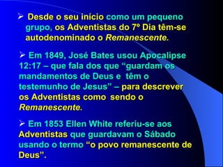 Desde o seu início  como um pequeno  grupo,  os Adventistas do 7º Dia têm-se  autodenominado o  Remanescente. Em 1849, José Bates usou Apocalipse  12:17 – que fala dos que “guardam os  mandamentos de Deus e  têm o  testemunho de Jesus” –  para descrever  os Adventistas como  sendo o  Remanescente. Em 1853 Ellen White referiu-se aos  Adventistas  que guardavam o Sábado  usando o termo  “o povo remanescente de  Deus”. 