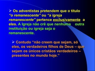 Os adventistas pretendem que o título  “o remanescente”  ou  “a igreja  remanescente”  pertence  exclusivamente   a eles.  A Igreja não crê que nenhuma  outra instituição ou igreja seja o  remanescente. Contudo “não creem que sejam, só  eles, os verdadeiros filhos de Deus – que sejam os únicos cristãos verdadeiros – presentes no mundo hoje.” 