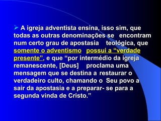 A igreja adventista ensina, isso sim, que  todas as outras denominações se  encontram num certo grau de apostasia  teológica, que  somente o adventismo   possui a “verdade presente” ,  e que “por  intermédio da igreja remanescente, [Deus]  proclama uma mensagem que se destina a  restaurar o verdadeiro culto, chamando o  Seu povo a sair da apostasia e a preparar- se para a segunda vinda de Cristo.” 