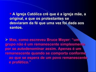 A Igreja Católica crê que é a igreja mãe, a original, e que os protestantes se desviaram da fé que uma vez foi dada aos santos. Mas, como escreveu Bruce Moyer: “um  grupo não é um remanescente simplesmente  por se autodenominar assim. Apenas é um  remanescente quando se comporta conforme  ao que se espera de um povo remanescente  e profético.” 