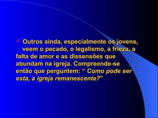 Outros ainda, especialmente os jovens,  veem o pecado, o legalismo, a frieza, a  falta de amor e as dissensões que  abundam na igreja. Compreende-se  então que perguntem: “  Como pode ser  esta, a igreja remanescente? ” 