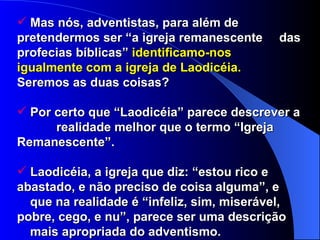 Mas nós, adventistas, para além de  pretendermos ser “a igreja remanescente  das profecias bíblicas”  identificamo-nos  igualmente com a igreja de Laodicéia.   Seremos as duas coisas? Por certo que “Laodicéia” parece descrever a  realidade melhor que o termo “Igreja  Remanescente”. Laodicéia, a igreja que diz: “estou rico e  abastado, e não preciso de coisa alguma”, e  que na realidade é “infeliz, sim, miserável,  pobre, cego, e nu”, parece ser uma descrição  mais apropriada do adventismo. 