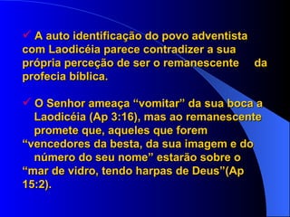 A auto identificação do povo adventista  com Laodicéia parece contradizer a sua  própria perceção de ser o remanescente  da profecia bíblica. O Senhor ameaça “vomitar” da sua boca a  Laodicéia (Ap 3:16), mas ao remanescente  promete que, aqueles que forem  “vencedores da besta, da sua imagem e do  número do seu nome” estarão sobre o  “mar de vidro, tendo harpas de Deus”(Ap  15:2). 
