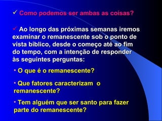 Como podemos ser ambas as coisas? Ao longo das próximas semanas iremos examinar o remanescente sob o ponto de vista bíblico, desde o começo até ao fim do tempo, com a intenção de responder às seguintes perguntas: O que é o remanescente? Que fatores caracterizam  o  remanescente? Tem alguém que ser santo para fazer  parte do remanescente? 