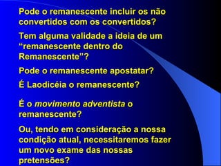 Pode o remanescente incluir os não convertidos com os convertidos? Tem alguma validade a ideia de um “remanescente dentro do Remanescente”? Pode o remanescente apostatar? É Laodicéia o remanescente? É o  movimento adventista  o remanescente? Ou, tendo em consideração a nossa condição atual, necessitaremos fazer um novo exame das nossas pretensões? 