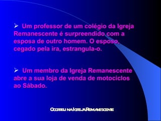 Um professor de um colégio da Igreja  Remanescente é surpreendido com a  esposa de outro homem. O esposo,  cegado pela ira, estrangula-o. Um membro da Igreja Remanescente  abre a sua loja de venda de motociclos  ao Sábado. 