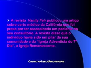 A revista  Vanity Fair  publicou um artigo  sobre certo médico da Califórnia que foi  preso por ter assassinado um paciente no  seu consultório. A revista disse que o  indivíduo havia sido um pilar da sua  comunidade e da “Igreja Adventista do 7º  Dia”, a Igreja Remanescente. 