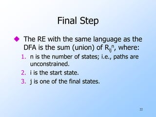 22
Final Step
 The RE with the same language as the
DFA is the sum (union) of Rij
n, where:
1. n is the number of states; i.e., paths are
unconstrained.
2. i is the start state.
3. j is one of the final states.
 