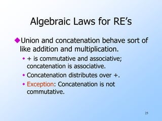 25
Algebraic Laws for RE’s
Union and concatenation behave sort of
like addition and multiplication.
 + is commutative and associative;
concatenation is associative.
 Concatenation distributes over +.
 Exception: Concatenation is not
commutative.
 