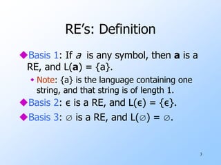 3
RE’s: Definition
Basis 1: If a is any symbol, then a is a
RE, and L(a) = {a}.
 Note: {a} is the language containing one
string, and that string is of length 1.
Basis 2: ε is a RE, and L(ε) = {ε}.
Basis 3: ∅ is a RE, and L(∅) = ∅.
 