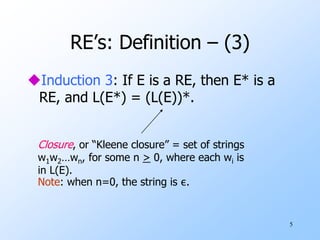 5
RE’s: Definition – (3)
Induction 3: If E is a RE, then E* is a
RE, and L(E*) = (L(E))*.
Closure, or “Kleene closure” = set of strings
w1w2…wn, for some n > 0, where each wi is
in L(E).
Note: when n=0, the string is ε.
 