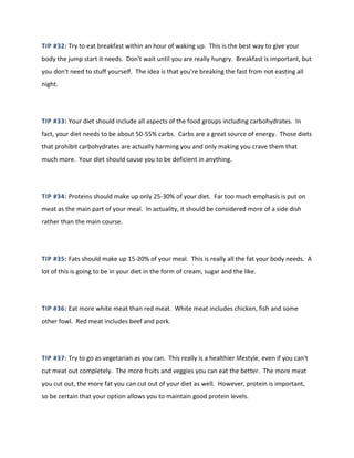 TIP #32: Try to eat breakfast within an hour of waking up. This is the best way to give your
body the jump start it needs. Don't wait until you are really hungry. Breakfast is important, but
you don't need to stuff yourself. The idea is that you're breaking the fast from not easting all
night.
TIP #33: Your diet should include all aspects of the food groups including carbohydrates. In
fact, your diet needs to be about 50-55% carbs. Carbs are a great source of energy. Those diets
that prohibit carbohydrates are actually harming you and only making you crave them that
much more. Your diet should cause you to be deficient in anything.
TIP #34: Proteins should make up only 25-30% of your diet. Far too much emphasis is put on
meat as the main part of your meal. In actuality, it should be considered more of a side dish
rather than the main course.
TIP #35: Fats should make up 15-20% of your meal. This is really all the fat your body needs. A
lot of this is going to be in your diet in the form of cream, sugar and the like.
TIP #36: Eat more white meat than red meat. White meat includes chicken, fish and some
other fowl. Red meat includes beef and pork.
TIP #37: Try to go as vegetarian as you can. This really is a healthier lifestyle, even if you can't
cut meat out completely. The more fruits and veggies you can eat the better. The more meat
you cut out, the more fat you can cut out of your diet as well. However, protein is important,
so be certain that your option allows you to maintain good protein levels.
 