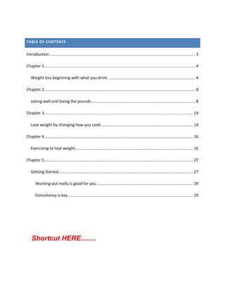 TABLE OF CONTENTS
Introduction .................................................................................................................................... 3
Chapter 1......................................................................................................................................... 4
Weight loss beginning with what you drink ............................................................................... 4
Chapter 2......................................................................................................................................... 8
eating well and losing the pounds.............................................................................................. 8
Chapter 3....................................................................................................................................... 14
Lose weight by changing how you cook ................................................................................... 14
Chapter 4....................................................................................................................................... 16
Exercising to lose weight........................................................................................................... 16
Chapter 5....................................................................................................................................... 27
Getting Started.......................................................................................................................... 27
Working out really is good for you ....................................................................................... 29
Consistency is key ................................................................................................................. 29
Shortcut HERE........
 