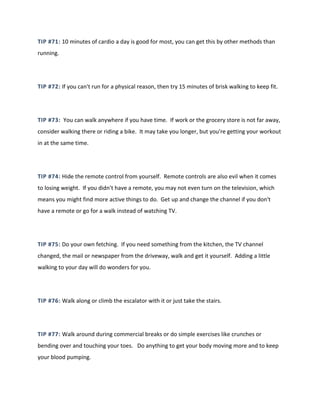 TIP #71: 10 minutes of cardio a day is good for most, you can get this by other methods than
running.
TIP #72: If you can't run for a physical reason, then try 15 minutes of brisk walking to keep fit.
TIP #73: You can walk anywhere if you have time. If work or the grocery store is not far away,
consider walking there or riding a bike. It may take you longer, but you're getting your workout
in at the same time.
TIP #74: Hide the remote control from yourself. Remote controls are also evil when it comes
to losing weight. If you didn't have a remote, you may not even turn on the television, which
means you might find more active things to do. Get up and change the channel if you don't
have a remote or go for a walk instead of watching TV.
TIP #75: Do your own fetching. If you need something from the kitchen, the TV channel
changed, the mail or newspaper from the driveway, walk and get it yourself. Adding a little
walking to your day will do wonders for you.
TIP #76: Walk along or climb the escalator with it or just take the stairs.
TIP #77: Walk around during commercial breaks or do simple exercises like crunches or
bending over and touching your toes. Do anything to get your body moving more and to keep
your blood pumping.
 