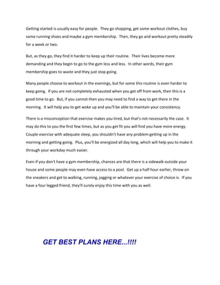 Getting started is usually easy for people. They go shopping, get some workout clothes, buy
some running shoes and maybe a gym membership. Then, they go and workout pretty steadily
for a week or two.
But, as they go, they find it harder to keep up their routine. Their lives become more
demanding and they begin to go to the gym less and less. In other words, their gym
membership goes to waste and they just stop going.
Many people choose to workout in the evenings, but for some this routine is even harder to
keep going. If you are not completely exhausted when you get off from work, then this is a
good time to go. But, if you cannot then you may need to find a way to get there in the
morning. It will help you to get woke up and you'll be able to maintain your consistency.
There is a misconception that exercise makes you tired, but that's not necessarily the case. It
may do this to you the first few times, but as you get fit you will find you have more energy.
Couple exercise with adequate sleep, you shouldn't have any problem getting up in the
morning and getting going. Plus, you'll be energized all day long, which will help you to make it
through your workday much easier.
Even if you don't have a gym membership, chances are that there is a sidewalk outside your
house and some people may even have access to a pool. Get up a half hour earlier, throw on
the sneakers and get to walking, running, jogging or whatever your exercise of choice is. If you
have a four legged friend, they'll surely enjoy this time with you as well.
GET BEST PLANS HERE...!!!!
 
