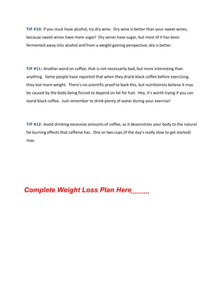 TIP #10: If you must have alcohol, try dry wine. Dry wine is better than your sweet wines,
because sweet wines have more sugar! Dry wines have sugar, but most of it has been
fermented away into alcohol and from a weight gaining perspective, dry is better.
TIP #11: Another word on coffee, that is not necessarily bad, but more interesting than
anything. Some people have reported that when they drank black coffee before exercising,
they lost more weight. There's no scientific proof to back this, but nutritionists believe it may
be caused by the body being forced to depend on fat for fuel. Hey, it's worth trying if you can
stand black coffee. Just remember to drink plenty of water during your exercise!
TIP #12: Avoid drinking excessive amounts of coffee, as it desensitizes your body to the natural
fat burning effects that caffeine has. One or two cups (if the day's really slow to get started)
max.
Complete Weight Loss Plan Here..........
 