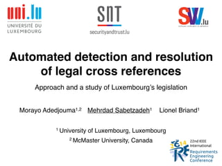 Automated detection and resolution 
of legal cross references 
Approach and a study of Luxembourg’s legislation! 
Morayo Adedjouma1,2 Mehrdad Sabetzadeh1 Lionel Briand1 
1 University of Luxembourg, Luxembourg! 
2 McMaster University, Canada 
SsoftwareV verificVation & va.lidlaution 
 