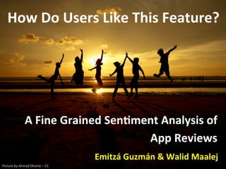 A	
  Fine	
  Grained	
  Sen,ment	
  Analysis	
  of	
  
App	
  Reviews	
  
Emitzá	
  Guzmán	
  &	
  Walid	
  Maalej	
  
How	
  Do	
  Users	
  Like	
  This	
  Feature?	
  
Picture	
  by	
  Ahmad	
  Dhanie	
  –	
  CC	
  	
  
 