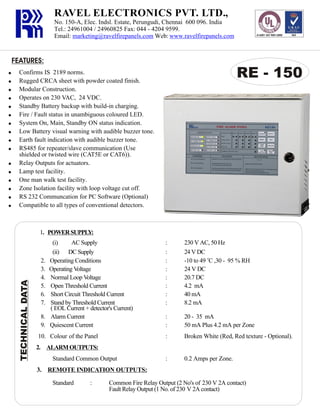 RAVEL ELECTRONICS PVT. LTD.,
No. 150-A, Elec. Indsl. Estate, Perungudi, Chennai 600 096. India
Tel.: 24961004 / 24960825 Fax: 044 - 4204 9599.
Email: marketing@ravelfirepanels.com Web: www.ravelfirepanels.com

FEATURES:

!
!
!
!
!
!

RE - 150

Confirms IS 2189 norms.
Rugged CRCA sheet with powder coated finish.
Modular Construction.
Operates on 230 VAC, 24 VDC.
Standby Battery backup with build-in charging.
Fire / Fault status in unambiguous coloured LED.
System On, Main, Standby ON status indication.
Low Battery visual warning with audible buzzer tone.
Earth fault indication with audible buzzer tone.
RS485 for repeater/slave communication (Use
shielded or twisted wire (CAT5E or CAT6)).
Relay Outputs for actuators.
Lamp test facility.
One man walk test facility.
Zone Isolation facility with loop voltage cut off.
RS 232 Communcation for PC Software (Optional)
Compatible to all types of conventional detectors.

1. POWER SUPPLY:

TECHNICAL DATA

!
!
!
!
!
!
!
!
!
!

2.
3.
4.
5.
6.
7.
8.
9.

(i)
AC Supply
(ii) DC Supply
Operating Conditions
Operating Voltage
Normal Loop Voltage
Open Threshold Current
Short Circuit Threshold Current
Stand by Threshold Current
( EOL Current + detector's Current)
Alarm Current
Quiescent Current

230 V AC, 50 Hz
24 V DC
-10 to 49 oC ,30 - 95 % RH
24 V DC
20.7 DC
4.2 mA
40 mA
8.2 mA

:
:

20 - 35 mA
50 mA Plus 4.2 mA per Zone

:

10. Colour of the Panel

:
:
:
:
:
:
:
:

Broken White (Red, Red texture - Optional).

:

0.2 Amps per Zone.

2. ALARM OUTPUTS:
Standard Common Output
3. REMOTE INDICATION OUTPUTS:
Standard

:

Common Fire Relay Output (2 No's of 230 V 2A contact)
Fault Relay Output (1 No. of 230 V 2A contact)

 