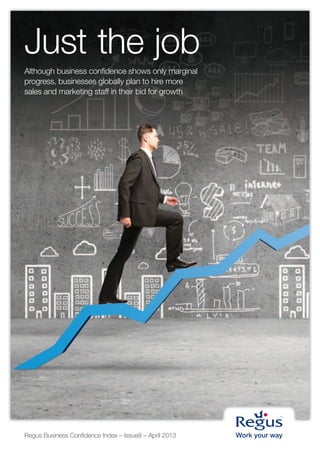 Just the job
Although business confidence shows only marginal
progress, businesses globally plan to hire more
sales and marketing staff in their bid for growth




Regus Business Confidence Index – Issue8 – April 2013
 