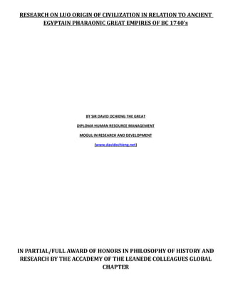 RESEARCH ON LUO ORIGIN OF CIVILIZATION IN RELATION TO ANCIENT
EGYPTAIN PHARAONIC GREAT EMPIRES OF BC 1740’s

BY SIR DAVID OCHIENG THE GREAT
DIPLOMA HUMAN RESOURCE MANAGEMENT
MOGUL IN RESEARCH AND DEVELOPMENT
(www.davidochieng.net)

IN PARTIAL/FULL AWARD OF HONORS IN PHILOSOPHY OF HISTORY AND
RESEARCH BY THE ACCADEMY OF THE LEANEDE COLLEAGUES GLOBAL
CHAPTER

 