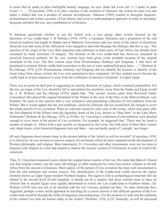 to assert that he spoke in plain intelligible homely language, he says: aloko lok Lwoo do! << I spoke in plain
Lwoo! >> ….”(Crazzolara, 1950, p.4), thus, contrary to the assertion of Atkinson, the Acholi are pure Luo and
spoke a dialect that was a product of internal development. Atkinson (1985) wanted to disregard linguistic,
archaeological and written accounts of Luo history and revert to anthropological approach in order to downplay,
denigrate and deny the Luo, any contribution to civilization.

If Atkinson questioned whether or not the Acholi were a Luo group, other writers focused on the
distortion of Luo cradle-land. J. B Webster (1976, 1979), a Canadian Africanist and a proponent of the oral
historical tradition had taught in Ibadan and at Makerere Universities and was aware of the nature of distortions
about the Luo that some of the Africanists were engaged in and with Onyango Ku Odongo, had this to say, “The
question of the origin of the Lwo, their migration and settlement in many parts of East Africa, has already been
examined by many historians of integrity. The location of the Lwo cradle-land has, however, remained an
unsolved historical problem. So far, two versions have been given of the probable location of the original
homeland of the Lwo. The first version came from Westernmann, Hofmayr and Seligman, 1 who have all
postulated a common Nilotic cradle land somewhere to the east of some unidentified great lakes. ….” (Webster &
Ku Odongo, 1976, p.25) Westernmann, Hofmayr and Seligman did not identify the location or identify of the
Great Lakes from whose vicinity the Lwo were purported to have originated. All they wanted was to obscure the
cradle-land or at least maneuver it away from the confluence of ancient civilizations’ in Upper Egypt.
There was no point on their part in suggesting an easterly direction of a place, which remained unidentified. For
the trio, an origin of the Lwo should be left to speculation but anywhere, away from the Sudan and Egypt would
do. J. B. Webster and Ku Odongo (1976) added that, “The second version came from Reverend Father
Crazzolara2 who placed the original homeland of the Nilotes to the west of the Nile, in the Bahr-el-Ghazal, near
Rumbek. He came to this opinion after a very exhaustive and painstaking collection of oral traditions from the
Nilotes. But it would appear that the oral traditions, which he collected, did not extend back far enough to cover
the whole period of Lwo evolution. What he collected seemed to refer only to the events, which took place after
the first dispersal of the Nilotes from the legendary home of the Lwo, known as “Dog Nam” or the Lake Shore
Settlement”.(Webster & Ku Odongo, 1976, p.25) Rev. Fr. Crazzolara’s collection of oral traditions were detailed
enough to cover most of the period of Lwo evolution. For example, he suggested that, “There may be found a
number of people in Africa with a past equally as chequered as the Lwoo, but with most of them there remain
only slight traces, a few historical fragments here and there – one can hardly speak of ‘a people’ any longer.
Of such fragments there remain many in the present habitat of the Acholi as will be revealed” (Crazzolara, 1950,
p.1), However, he was not keen to uncover aspects of Luo history which he knew impacted on the development of
Western philosophy and religion. Most importantly, Fr. Crazzolara and other missionaries were not too keen to
dispense with religion as a tool and wanted to impose the western version of Christianity in order to control the
colonized.
Thus, Fr. Crazzolara remained evasive about the original home country of the Luo. His claim that Bahr-el- Ghazal
was that original country was the same old strategy so often employed by some Euro-centric scholars to de-link
Africa from the ancient civilizations. Most aspects of the period of Lwo evolution has been well documented in
both the oral traditions and written sources. The identification of the Cradle-land would uncover the region
formerly known as Upper Egypt (modern Northern Sudan). The region is rich in archaeological materials that are
related to the ancient Koch (Cush) kingdom. It should not be a surprise that those scholars keen to deny an
African link to ancient Egypt were equally determined to restrict the Luo cradle-land to Southern Sudan. J.B.
Webster (1979) who was not at all satisfied with the two versions, pointed out that, “As other historians have
suggested, perhaps a more useful approach in searching for a correct answer to this difficult question of the Lwo
cradle-land would be through the fields of linguistics and archaeology. For the moment we look into the traditions
of the central Lwo who are known today as the Acholi” (Webster, 1976, p.25). Ironically, as will be discussed

 
