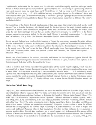 Coincidentally, an incursion for the control over Tekidi is still recalled in songs by musicians and royal bwola
dancers in Acholi: Lakila oywaro mony me lanek Oyuro do! Oyuro do! I Tekidi Tong pa Oyuro odong, I Tekidi!
Iyee Lakila oywayo mony me lanek Oyuro ye! I Tekidi Oyuro ye! Nok rac ocera lweny! Oneko Oyuro ye! I
Tekidi Nok rac ocera lweny ….!7 Lakila mobilised an army to annihilate Oyuro! At Tekidi Oyuro’s spear was
abandoned at Tekidi Iyee, Lakila mobilised an army to annihilate Oyuro ye! Oyuro ye! Poor state of conscription
made the war difficult Oyuro got killed at Tekidi! Poor state of conscription made the war difficult. (The writer’s
translation in Italics)
The Agoro State of the Acholi, do recall Lakila as one of their great kings. Interestingly, the Acholi use the word
Yuro or Yuru to describe the densely silky haired which fits the description of the untidy bearded invaders who
vanguished at Tekidi. Once deconstructed, the proper name Bwo" moono that exists amongst the Acholi, does
reveal the wars that were fought between the Luos and the white/brown invaders, The word ‘Bwo’ in the Acholi
language means to overcome or defeat. On the other hand, ‘Moono’ is an Acholi noun meaning, “…. the white
man,” (Crazzolara, 1938, p. 310). Thus the name ‘Bwomoono’ is a call for the defeat of the white.
Recent research findings have confirmed the invasion of Napata by a mercenary supported Egyptian military
force led by Harmachis or Amasis. According to G. Mokhtar (1990), “Aspelta was a contemporary of Psammetik
II. This is one of the few really secure synchronisms, almost the only one in a thousand years of history. In – 591,
or the second year of the king’s reign, the land of Kush was invaded by an Egyptian expedition, reinforced by
Greek and Carianmercenaries, under two generals, Amasis and Potasimto, and Napata was captured. ….”
(Mokhtar, 1990, p.164)
Amasis, one of the leaders of the invaders, succeeded and became the last indigenous Egyptian Pharaoh. He
became a hate figure amongst the Luos and his humiliation at the hand of Cyrus, which has been captured in an
Acholi song and ‘folk- tale’ will be discussed further below.
Suffice to mention that Napata was indeed the grand capital of the ancient Koch8 kingdom, which was also
known as Cush or Kush. Constant threats and incursions from lower Egypt led to the relocation of the grand court
of Koch, from Tekidi to Meroe as noted by G. Mokhtar (1990), when he wrote, “…. It is undoubtedly to the
Egyptian raid, whose importance has long been underestimated, that we must attribute the transfer from Napata to
Meroe, much further south, at no great distance from the Sixth cataract. Aspelta is in fact the first attested Meroe
sovereign. ….” (Mokhtar, 1990, p.174) Ample evidence exists to show that the Meroitic kingdom was of Luo
origin.

Historian Chiekh Anta Diop
Diop (1974), who labored so much and convinced the world that Meroitic State was of Nilotic origin, showed a
lapse of judgment when he suggested that, “The name Meroe does not seem to derive from an African root. It is
probably what foreigners used after Cambyses to designate the Capital of Ethiopia (in the Sudan)” (Diop, 1974,
p.143, 288). Yet in his article ‘Origin of the Ancient Egyptians’, Diop also noted that in ancient Egyptian, “mer =
love”(Diop, 1990, p.29). Coincidentally, in the Luo language, the same word ‘mer’ = harmony, or to be friendly
with, while “mar = love”. The writer is inclined to believe that the name Meroe derives from a Luo word Mero (or
Meru) which means, ‘cultivate an harmonious relationship’. Linguistic evidence exists to show the affinity
between the Luo language and the Meroitic script. According to A.A Hakem (1990), “The rulers of Napata and
Meroe used traditional Pharaonic titles in their inscriptions. Nowhere in their titulature do we encounter a
Meroitic word for king. The title kwr (read qere, qer or qeren) appears only in Psammetik II’s account of his
conquest of Kush when he mentions the king Aspelta. Though this title must have been the usual form of address
of Kushite sovereigns, it was not allowed to intrude into the monuments of Kush. ….”(Hakem, 1990, p.174).

 
