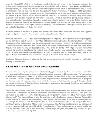 at Abydos (Diop, 1974, p.76). It was Amelineau who identified the early settlers as the Anu people and wrote that
in their migration down the Nile, the Anu peoples founded cities such as Esneh, Erment, Quoch and Heliopolis,
pointing out that, “All those cities have the characteristic symbol which serves to denote the name Anu. It is also
an ethnic sense that we must read the term Anu applies to Osiris” (Amelineau, 1916, pp.124-125). Quoch later
became the most famous as it expanded into lower Egypt, Asia and the Aegean sea. It was also variously known
and written as Kush, Cush or Koch (Drussilla Houston, 1985, p.222). Following Amelineau, Diop made further
revelation about the same people when he wrote, “These Anu …. were an agricultural people, raising cattle on a
large scale along the Nile, shutting themselves up in walled cities for defensive purposes. To this people we can
attribute, without fear of error, the most ancient Egyptian Books, The Book of the Dead, and the Texts of the
Pyramids, consequently, all the myths or religious teaching. I would add almost all the philosophical then known
and still called Egyptian ….” (Diop, 1974, p.77)
According to Diop, it was the Anu people who authored the various books and scripts associated with Egyptian
religion and philosophies. The Anu people were also referred to as the ‘Agu’.
According to Houston (1985), “This was the aboriginal race of Abyssinia. It was symbolised by the great Sphinx
and the marvellous face of Cheops …. The ‘Agu’ of the monuments represented this aboriginal race. They were
the ancestors of the Nubians, and were the ruling race of Egypt (Houston, 1985, p.35). D.D. Houston added that,
“This old race of the Upper Nile, the Agu or Anu of the ancient traditions spread their arts from Egypt to the
Aegian, from Sicily to Italy and Spain (Houston, 1985, p.49). Up to the 1960s ‘Agu’ was still worshipped
amongst the Acholis in Uganda and the Sudan. It was offered a sacrifice on a mountain known as Got or mount
‘Agu’, “1. Keny, son of Ocak came from Lepfool to Got Agu, where he died. 2. Obaak, son of Keny, died at Got
Agu. 3. Atanga, son of Obaak, died like wise at Got Agu. (Crazzolara, 1950, p.177). Though
Amelineau, Diop and Houston all identified the early settlers as the Anu; they neither explained nor defined the
meaning of the word Anu.

4.1 What is Anu and who were the Anu peoples?
The ancient systems of philosophies are recorded in the Egyptian Book of the Dead. In order to understand the
emergence of the philosophical systems, one has to look at the economic problems at the time. The most serious
of which were droughts and floods, all of which posed serious threats to land, an important means of production
and livelihood. The Nile along whose valley the Anu people descended was regarded as the source of prosperity
and honored as the life – giving waters out of which the universe and all it contains emerged. Droughts, floods
and threats to the means of livelihood were attributed to a supernatural force or god that played a reconciliatory
role between humans and nature.
Thus in the Anu peoples’ cosmogony, it was held that the universe developed from a primordial watery matter
known as ‘Nu’. “Represents the primeval watery mass from which all the gods were evolved …. This god’s title
are “Father of the gods” ….” (E.A. Wallis Budge, cvii). The prefix ‘A’ means ‘of’, Thus ‘Anu’ means, ‘of the
father of gods’. Anu was considered to have the properties of self- development known as Khapere. Amongst the
Acholi, Khapere or Lhacere is a common name, which, signifies ‘unstable-ness’ or one who never settles down at
all. Through the process of self- development, Anu or Lhapi was transformed into Ra, the Sun god. The Acholi
are the only people in the Eastern Africa region who recognised ‘Ra’. Writing about the arrival and settlement of
a central Luo group under one named Ocaak, Fr. Crazzolara noted, “Paari mythology tends to indicate that he was
killed by some evil Jwook (spirit); that is why they call this people Parajook (para jwook, they dreaded this spirit
or disease) …. (Crazzolara, 1950, p.174).

 