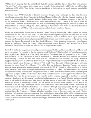 ‘Akhena-tuon’, meaning ‘I am the one and only bull’. He was succeeded by, the boy- king, ‘Tute-ankh-amunu’.
The word ‘tute’ in Luo means, strive, endeavour or struggle. On the other hand, ‘ankh’ is the eternal life (Ben
Jochannan, 1972, p.362). Thus, the boy king who was likened to the life giver was urged, ‘struggle patiently like
that the life giver’
In the late period 750 BC Kabaka or ‘Pi-ankh’ reasserted Itiyopian rule over Egypt. Do these titles have any
significance amongst the Luos? According to Kabaka Mutesa, the king who ruled the Buganda kingdom at the
dawn of British colonialism in Uganda, ‘Kabaka’ the king’s title means “the glorious messenger of Baka”10. As
for the meaning of ‘Baka’, P’Bitek provided a useful explanation he wrote, “ I swear in the name of Baka, the
Jok of Patiko Chiefdom, that I shall speak the truth, without hiding anything from you, or tell a lie, but all the
truth as I know it” (P’Bitek, 1989, p.69). Okeca Ladwong, an Acholi native from Patiko and the main character in
P’Bitek’s satirical novel ‘White Teeth’, was swearing in a British court in colonial Uganda.
Patiko was a pre colonial Acholi State in Northern Uganda that was destroyed by Turko-Egyptian and British
colonialism, and Baka was the State Deity. The point here is that through Luo migration and relocation, the use of
the titles ‘Baka’ of the Koch ruler continued in the post Meroitic States in the Great Lakes region. Meanwhile,
‘Pi-ankh’s influence in the Great Lakes region and Central Africa is seen in the recognition of the supreme being
amongst the Bantus. For example in the Luo founded Bunyoro- Kitara kingdom, the supreme- being became
known as ‘Ru-hanga’. Today, the existence of common names such as ‘Lu-anga’, and ‘Mu-anga’ are a direct
outcome of the influence of the ancient ruler of Koch in the great Lakes region.
In the Nile Valley the magnificent seats of government such as Thebbes and temples at Karnak and Luxor still
carry Luo names. For example, in the first place the word Thebbe or Tebbe is Acholi for ‘seat of government’.
For example Rwot (King) Olya of the Atyak city state of Acholi described his headquarters as his “Tebbe”
(Lacito Okech, 1953:87). Meanwhile, Karnak is a distortion of Luo word ‘Ka-naka’ which means, ‘the place of
the everlasting’. Luxor on the other hand comes from the Luo word ‘Lu-kwor’ meaning, ‘the living’. As Lower
Egypt increasingly came under foreign domination, the people of Lukwor (Luxor) retreated to Koch, at Te-Kidi,
the grand capital, where Onyango-ku- Odongo (1976), noted, “Here the people of Lukwor prospered and made
progress in many fields” (Ku Odongo, 1976, p.80). The last indigenous Egyptian Pharaoh was Amacic
(Harmachis or Amasis) who was put to death by Cambysis in 525 BC. Amasis is still remembered in Acholi
today and was a hate figure, having participated in the destruction of ‘Tekidi’, the grand capital Koch. He was
derided as a traitor for colluding with foreigners and more so for his inability to stand firm, in the face of flagrant
aggression by Cyrus and his son Cambysis. Cyrus had wanted the service of an Egyptian Oculist (Herodotus,
1954:203). However, the expert selected was resentful and in revenge, suggested to Cambysis to demand
Amacic’s daughter for a wife. Amacic’s humiliation has been captured in an Acholi ‘folk tale’ and a song passed
down to me, and which in part says, “Got Amacic yee! Got Amacic ni immii dako, Got Amacic! Man rwot ma
ocwala got Amacic ni imii dako got Amacic!”11 “Oh Amacic the mountain please provides a bride, Amacic the
mountain I am the king’s messenger sent to collect the bride!” (My translation), Amasis’ humiliation by
Cambyses is well documented in Herodotus’ ‘The Histories’. Through sheer coincidence, the story was passed
onto the writer, as a ‘folk tale’ by Safira Anek, a native of the former Acholi State of Alero, who traces their
origin to Egypt. Fr. Crazzolara (1950) gave a brief account of the origin of the Alero peoples and noted, “Owiny,
Labongo, Opiir were the three men that came from Misri (Egypt) (Crazzolara, 1950, p.256). Safira’s narrative
further shows that oral tradition remains relevant particularly if backed by written sources. Without doubt, the
demise of Amacic sparked a frantic migration from Egypt down to the Sudan and later to the great Lakes region
and beyond.

 