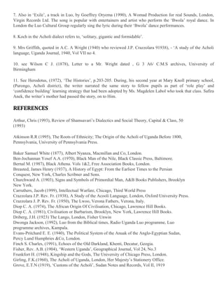 7. Also in ‘Exile’, a track in Luo, by Goeffrey Oryema (1990), A Womad Production for real Sounds, London,
Virgin Records Ltd. The song is popular with entertainers and artist who perform the ‘Bwola’ royal dance. In
London the Luo Cultural Group regularly sing the lyric during their ‘Bwola’ dance performances.
8. Koch in the Acholi dialect refers to, ‘solitary, gigantic and formidable’.
9. Mrs Griffith, quoted in A.C. A Wright (1940) who reviewed J.P. Crazzolara 91938), - ‘A study of the Acholi
language, Uganda Journal, 1940, Vol VII no 4.
10. see Wilson C J. (1878), Letter to a Mr. Wright dated , G 3 A6/ C.M.S archives, University of
Birmingham
11. See Herodotus, (1972), ‘The Histories’, p.203-205. During, his second year at Mary Knoll primary school,
(Purongo, Acholi district), the writer narrated the same story to fellow pupils as part of ‘role play’ and
‘confidence building’ learning strategy that had been adopted by Ms. Magdelen Labol who took that class. Safira
Anek, the writer’s mother had passed the story, on to Him.

REFERENCES
Arthur, Chris (1993), Review of Shamsavari’s Dialectics and Social Theory, Capital & Class, 50
(1993)
Atkinson R.R (1995), The Roots of Ethnicity; The Origin of the Acholi of Uganda Before 1800,
Pennsylvania, University of Pennsylvania Press.
Baker Samuel White (1877), Albert Nyanza, Macmillan and Co, London.
Ben-Jochannan Yosef A.A. (1970), Black Man of the Nile, Black Classic Press, Baltimore.
Bernal M. (1987), Black Athena. Vols 1&2, Free Association Books, London.
Breasted, James Henry (1937), A History of Egypt: From the Earliest Times to the Persian
Conquest, New York, Charles Scribner and Sons.
Churchward A. (1903), Signs and Symbols of Primordial Man, A&B Books Publishers, Brooklyn
New York.
Carruthers, Jacob (1999), Intellectual Warfare, Chicago, Third World Press
Crazzolara J.P. Rev. Fr. (1938), A Study of the Acooli Language, London, Oxford University Press.
Crazzolara J. P. Rev. Fr. (1950), The Lwoo, Verona Fathers, Verona, Italy.
Diop C. A. (1974), The African Origin Of Civilisation, Chicago, Lawrence Hill Books.
Diop C. A. (1981), Civilisation or Barbarism, Brooklyn, New York, Lawrence Hill Books.
Driberg, J.H. (1923) The Lango, London, Fisher Unwin
Dwonga Jackson, (1992), Luo from the Biblical times, Radio Uganda Luo programme, Luo
programme archives, Kampala.
Evans-Pritchard E. E. (1940), The Political System of the Anuak of the Anglo-Egyptian Sudan,
Percy Lund Humphries &Co, London.
Finch S. Charles, (1991), Echoes of the Old Darkland, Khenti, Decatur, Geogia.
Fisher, Rev. A.B. (1904), ‘Western Uganda’, Geographical Journal, Vol 24, No.3
Frunkfort H. (1948), Kingship and the Gods, The University of Chicago Press, London.
Girling, F.K.(1960), The Acholi of Uganda, London, Her Majesty’s Stationery Office.
Grove, E.T.N (1919), ‘Custons of the Acholi’, Sudan Notes and Records, Vol II, 1919

 