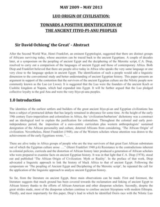 MAY 2009 – MAY 2013
LUO ORIGIN OF CIVILISATION:
TOWARDS A POSITIVE IDENTIFICATION OF
THE ANCIENT ITIYO-PI-ANU PEOPLES
Sir David Ochieng’ the Great’ - Abstract
After the Second World War, Henri Frankfort, an eminent Egyptologist, suggested that there are distinct groups
of Africans surviving today, whose ancestors can be traced back to the ancient Egyptians. A couple of decades
later, at a symposium on the peopling of ancient Egypt and the deciphering of the Meroitic script, C.A. Diop,
resolved to carry out a comparison of the languages of ancient Egypt and those of contemporary Africa. Both
Diop and Frankfort believed that there are people alive today in Africa who speaks the very same language or one
very close to the language spoken in ancient Egypt. The identification of such a people would add a linguistic
dimension to the conventional study and better understanding of ancient Egyptian history. This paper presents an
argument in support of the contention that the survivors of the ancient Egyptian culture are the Nilotic people now
commonly known as the Luo (or Lwoo). It is suggested that the Luo were the founders of the ancient Koch or
Cushitic kingdom at Napata, which had expanded into Egypt. It will be further argued that the Luo pledged
collective loyalty to the god Anu and were the very Itiyo-pi-anu peoples.

1.0 Introduction
The identities of the earliest settlers and builders of the great ancient Itiyo-pi-an and Egyptian civilizations has
been a subject of protracted debate that has largely remained in abeyance for some time. At the height of the early
19th century Euro-imperialism and colonialism in Africa, the ‘civilization/barbarism’ dichotomy was a construct
and an ideological tool to explain the justification for colonialism. Throughout the colonial and early postindependence period, the imposition of a euro-centric curriculum plus western anthropologists’ sustained
denigration of the African personality and culture, deterred Africans from considering, ‘The African Origin’ of
civilization. Nevertheless, Henri Frankfort (1948), one of the Western scholars whose attention was drawn to the
achievements of the early Egyptians wrote, “….
There are alive today in Africa groups of people who are the true survivors of that great East African substratum
out of which the Egyptian culture arose ….” (Henri Frankfort 1948 p.6) Resistance to the contradictions inherent
in colonial policies, curricula and the distortion of African history later produced a generation of African scholars
who were prepared to examine facts on ancient Egyptian history. It was in that light that C.A. Diop (1974), stood
out and published ‘The African Origin of Civilization: Myth or Reality’. In the preface of that work, Diop
advocated a linguistic approach to link the history of black Africa to that of ancient Egypt. Following the
symposium on ‘The peopling of Ancient Egypt and Deciphering of the Meroitic script’, he repeated the call for
the application of the linguistic approach to analyze ancient Egyptian history.
So far, from the literature on ancient Egypt, three main observations can be made. First and foremost, the
literature suggests that much ground has been covered towards the reclamation and linking of ancient Egypt to
African history thanks to the efforts of African-American and other diasporan scholars. Secondly, despite the
great strides made, most of the diasporan scholars continue to confuse ancient Itiyopianu with modern Ethiopia.
Thirdly, and most importantly for this paper, Diop’s lead in which he identified Osiris race with the Nilotic Luo

 